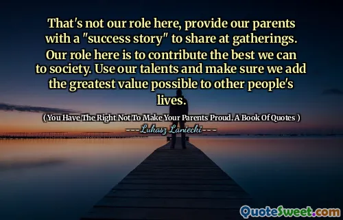 That's not our role here, provide our parents with a "success story" to share at gatherings. Our role here is to contribute the best we can to society. Use our talents and make sure we add the greatest value possible to other people's lives.