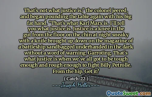 Это не то, что такое справедливость, «полковник насмехался и снова начал стучать по столу своей большой толстой рукой». Это то, что Карл Маркс. Я скажу вам, что такое справедливость. Справедливость - это колено в кишечнике с пола на подбородке ночью, подражая с ножом, поднятым на журнале с мешками с линкором с песком, закулисным в темноте без предупреждения. Гаррот. Вот что такое справедливость, когда мы все должны быть достаточно жесткими и достаточно грубыми, чтобы сражаться с Билли Петро. От бедра. Возьми?