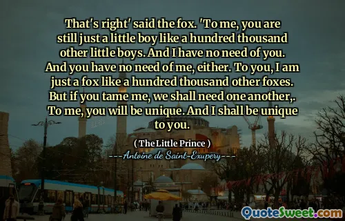 That's right' said the fox. 'To me, you are still just a little boy like a hundred thousand other little boys. And I have no need of you. And you have no need of me, either. To you, I am just a fox like a hundred thousand other foxes. But if you tame me, we shall need one another,. To me, you will be unique. And I shall be unique to you.