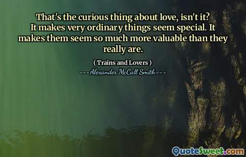 That's the curious thing about love, isn't it? It makes very ordinary things seem special. It makes them seem so much more valuable than they really are.