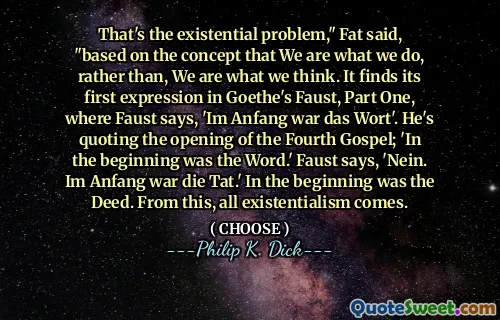 That's the existential problem," Fat said, "based on the concept that We are what we do, rather than, We are what we think. It finds its first expression in Goethe's Faust, Part One, where Faust says, 'Im Anfang war das Wort'. He's quoting the opening of the Fourth Gospel; 'In the beginning was the Word.' Faust says, 'Nein. Im Anfang war die Tat.' In the beginning was the Deed. From this, all existentialism comes.