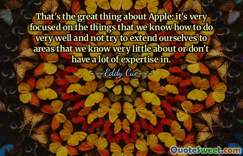 That's the great thing about Apple: it's very focused on the things that we know how to do very well and not try to extend ourselves to areas that we know very little about or don't have a lot of expertise in.