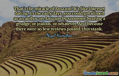That's the miracle of Amazon! It's like Internet dating. In the early days, you could get slimed as an author on Amazon by someone bearing a grudge, or jealous, or whatever. And because there were so few reviews posted, this stank.