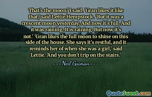 That's the moon,' I said. 'Gran likes it like that,' said Lettie Hempstock. 'But it was a crescent moon yesterday. And now it's full. And it was raining. It is raining. But now it's not.' 'Gran likes the full moon to shine on this side of the house. She says it's restful, and it reminds her of when she was a girl,' said Lettie. 'And you don't trip on the stairs.'