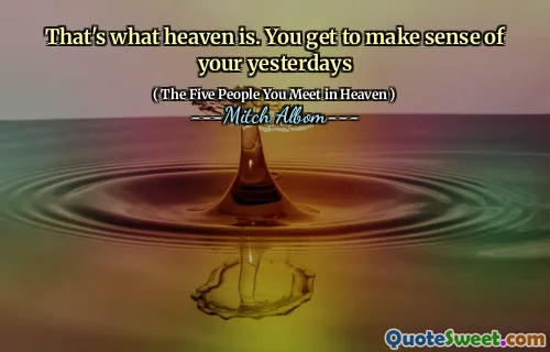 That's what heaven is. You get to make sense of your yesterdays