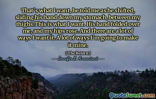 That's what I want, he told me as he shifted, sliding his hand down my stomach, between my thighs.This is what I want. His hand folded over me, and my hips rose. And there are a lot of ways I want it. A lot of ways I'm going to make it mine.