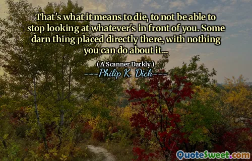 That's what it means to die, to not be able to stop looking at whatever's in front of you. Some darn thing placed directly there, with nothing you can do about it...