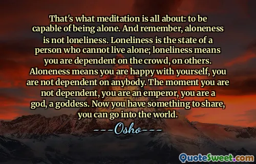 That's what meditation is all about: to be capable of being alone. And remember, aloneness is not loneliness. Loneliness is the state of a person who cannot live alone; loneliness means you are dependent on the crowd, on others. Aloneness means you are happy with yourself, you are not dependent on anybody. The moment you are not dependent, you are an emperor, you are a god, a goddess. Now you have something to share, you can go into the world.