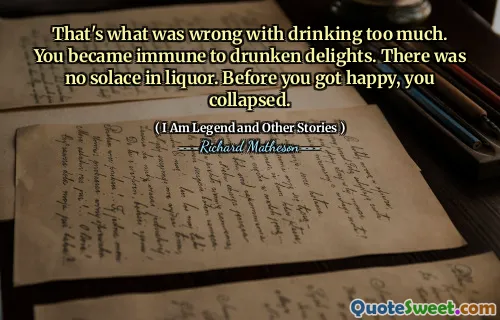 That's what was wrong with drinking too much. You became immune to drunken delights. There was no solace in liquor. Before you got happy, you collapsed.