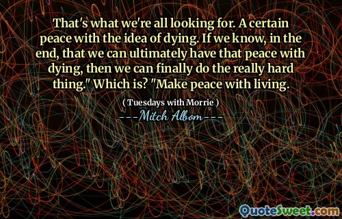 That's what we're all looking for. A certain peace with the idea of dying. If we know, in the end, that we can ultimately have that peace with dying, then we can finally do the really hard thing." Which is? "Make peace with living.