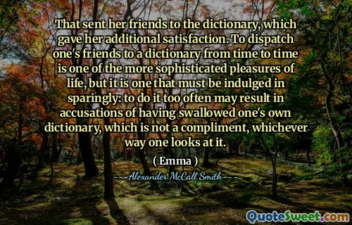 That sent her friends to the dictionary, which gave her additional satisfaction. To dispatch one's friends to a dictionary from time to time is one of the more sophisticated pleasures of life, but it is one that must be indulged in sparingly: to do it too often may result in accusations of having swallowed one's own dictionary, which is not a compliment, whichever way one looks at it.