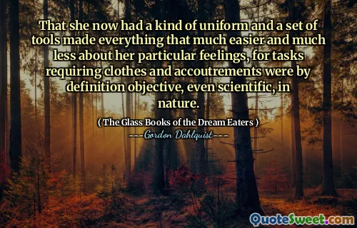That she now had a kind of uniform and a set of tools made everything that much easier and much less about her particular feelings, for tasks requiring clothes and accoutrements were by definition objective, even scientific, in nature.