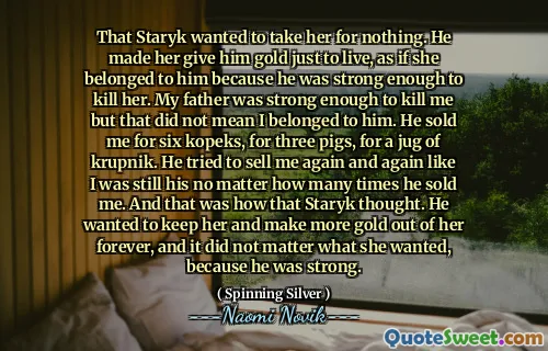That Staryk wanted to take her for nothing. He made her give him gold just to live, as if she belonged to him because he was strong enough to kill her. My father was strong enough to kill me but that did not mean I belonged to him. He sold me for six kopeks, for three pigs, for a jug of krupnik. He tried to sell me again and again like I was still his no matter how many times he sold me. And that was how that Staryk thought. He wanted to keep her and make more gold out of her forever, and it did not matter what she wanted, because he was strong.