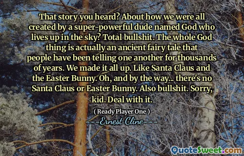 That story you heard? About how we were all created by a super-powerful dude named God who lives up in the sky? Total bullshit. The whole God thing is actually an ancient fairy tale that people have been telling one another for thousands of years. We made it all up. Like Santa Claus and the Easter Bunny. Oh, and by the way... there's no Santa Claus or Easter Bunny. Also bullshit. Sorry, kid. Deal with it.