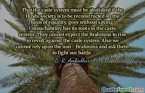 That the caste system must be abolished if the Hindu society is to be reconstructed on the basis of equality, goes without saying. Untouchability has its roots in the caste system. They cannot expect the Brahmins to rise in revolt against the caste system. Also we cannot rely upon the non - Brahmins and ask them to fight our battle.