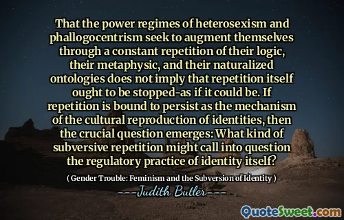 That the power regimes of heterosexism and phallogocentrism seek to augment themselves through a constant repetition of their logic, their metaphysic, and their naturalized ontologies does not imply that repetition itself ought to be stopped-as if it could be. If repetition is bound to persist as the mechanism of the cultural reproduction of identities, then the crucial question emerges: What kind of subversive repetition might call into question the regulatory practice of identity itself?