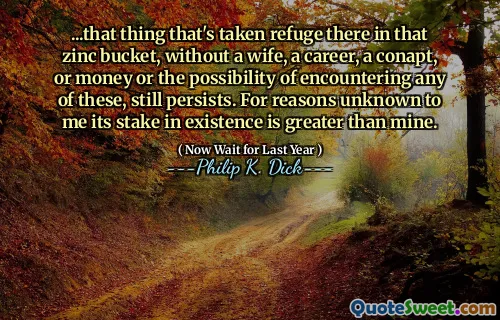 ...that thing that's taken refuge there in that zinc bucket, without a wife, a career, a conapt, or money or the possibility of encountering any of these, still persists. For reasons unknown to me its stake in existence is greater than mine.