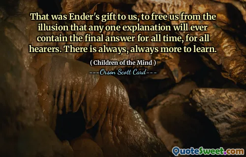 That was Ender's gift to us, to free us from the illusion that any one explanation will ever contain the final answer for all time, for all hearers. There is always, always more to learn.