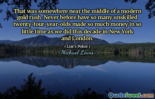 That was somewhere near the middle of a modern gold rush. Never before have so many unskilled twenty-four-year-olds made so much money in so little time as we did this decade in New York and London.