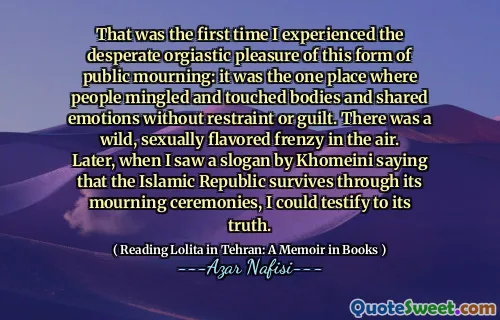 Det var första gången jag upplevde det desperata orgiastiska nöjet med denna form av offentlig sorg: det var det ena plats där människor blandade och rörde kroppar och delade känslor utan återhållsamhet eller skuld. Det fanns en vild, sexuellt smaksatt vanvidd i luften. Senare, när jag såg ett slogan av Khomeini som säger att den islamiska republiken överlever genom sina sorgceremonier, kunde jag vittna om dess sanning.