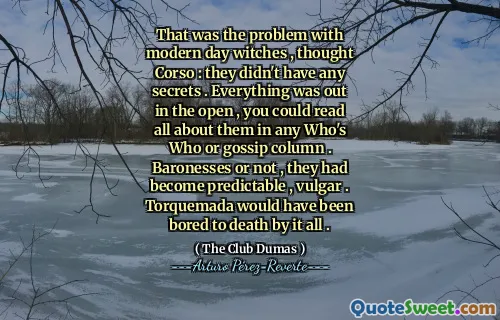 That was the problem with modern day witches , thought Corso : they didn't have any secrets . Everything was out in the open , you could read all about them in any Who's Who or gossip column . Baronesses or not , they had become predictable , vulgar . Torquemada would have been bored to death by it all .