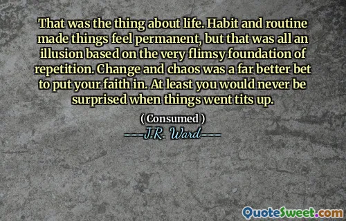 That was the thing about life. Habit and routine made things feel permanent, but that was all an illusion based on the very flimsy foundation of repetition. Change and chaos was a far better bet to put your faith in. At least you would never be surprised when things went tits up.