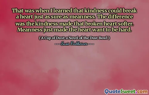 That was when I learned that kindness could break a heart just as sure as meanness. The difference was the kindness made that broken heart softer. Meanness just made the heart want to be hard.