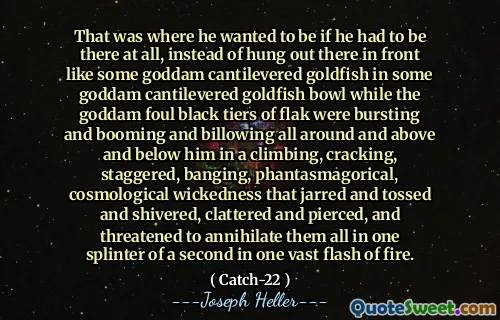 That was where he wanted to be if he had to be there at all, instead of hung out there in front like some goddam cantilevered goldfish in some goddam cantilevered goldfish bowl while the goddam foul black tiers of flak were bursting and booming and billowing all around and above and below him in a climbing, cracking, staggered, banging, phantasmagorical, cosmological wickedness that jarred and tossed and shivered, clattered and pierced, and threatened to annihilate them all in one splinter of a second in one vast flash of fire.