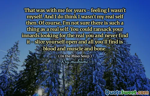 That was with me for years - feeling I wasn't myself. And I do think I wasn't my real self then. Of course, I'm not sure there is such a thing as a real self. You could ransack your innards looking for the real you and never find it - slice yourself open and all you'll find is blood and muscle and bone.