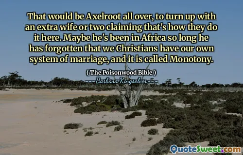 That would be Axelroot all over, to turn up with an extra wife or two claiming that's how they do it here. Maybe he's been in Africa so long he has forgotten that we Christians have our own system of marriage, and it is called Monotony.