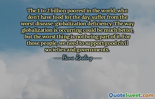 The 1 to 2 billion poorest in the world, who don't have food for the day, suffer from the worst disease: globalization deficiency. The way globalization is occurring could be much better, but the worst thing is not being part of it. For those people, we need to support good civil societies and governments.
