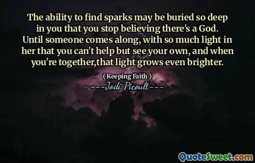 The ability to find sparks may be buried so deep in you that you stop believing there's a God. Until someone comes along, with so much light in her that you can't help but see your own, and when you're together,that light grows even brighter.