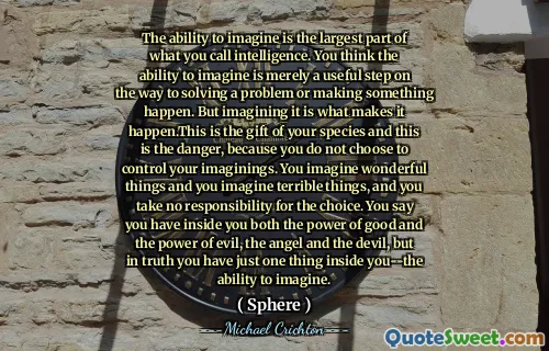 能够想象的能力是您所谓的情报的最大部分。您认为能够想象的能力仅仅是解决问题或使某事发生的有用步骤。但是想象这是使它发生的原因。这是您物种的礼物，这就是危险，因为您没有选择控制自己的想象力。您会想象出色的事情，并想象出可怕的事情，而您对选择不承担任何责任。你说你内心既有善良的力量又具有邪恶的力量，天使和魔鬼，但实际上，你内心只有一件事 - 想象的能力。