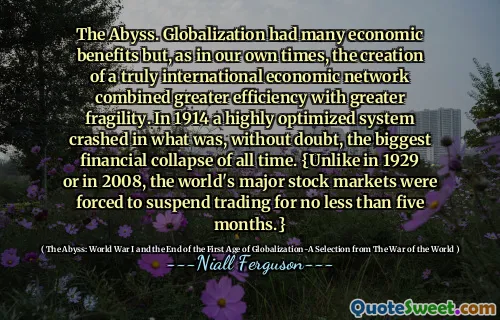 The Abyss. Globalization had many economic benefits but, as in our own times, the creation of a truly international economic network combined greater efficiency with greater fragility. In 1914 a highly optimized system crashed in what was, without doubt, the biggest financial collapse of all time. {Unlike in 1929 or in 2008, the world's major stock markets were forced to suspend trading for no less than five months.}