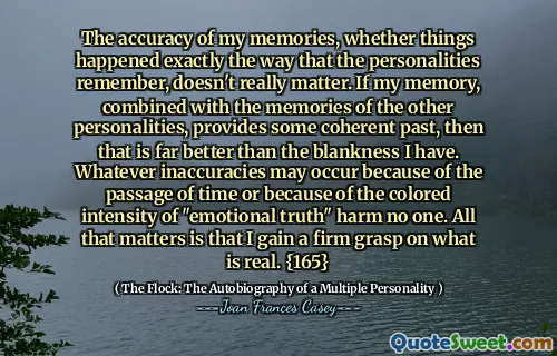 我的记忆的准确性，是否完全像个性记住的方式发生了一样，并不重要。如果我的记忆与其他个性的记忆相结合，提供了一些连贯的过去，那就比我的空白要好得多。无论是由于时间的流逝或“情感真理”的彩色强度，都不会有任何不准确的事件。最重要的是，我对真实事物有一个坚定的掌握。 {165}