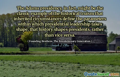 The Adams presidency, in fact, might be the classic example of the historical truism that inherited circumstances define the parameters within which presidential leadership takes shape, that history shapes presidents, rather than vice versa.