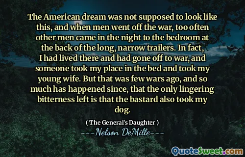 The American dream was not supposed to look like this, and when men went off the war, too often other men came in the night to the bedroom at the back of the long, narrow trailers. In fact, I had lived there and had gone off to war, and someone took my place in the bed and took my young wife. But that was few wars ago, and so much has happened since, that the only lingering bitterness left is that the bastard also took my dog.