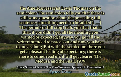 the American essayist Lewis Thomas on the semicolon: The semicolon tells you that there is still some question about the preceding full sentence; something needs to be added { . . .} The period {or full stop} tells you that that is that; if you didn't get all the meaning you wanted or expected, anyway you got all the writer intended to parcel out and now you have to move along. But with the semicolon there you get a pleasant feeling of expectancy; there is more to come; read on; it will get clearer. The Medusa and the Snail, 1979