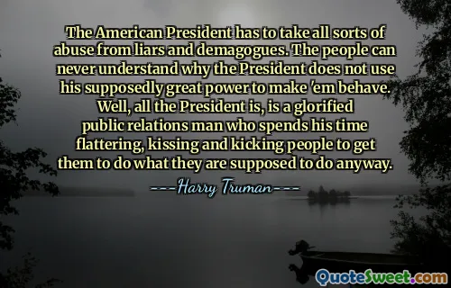 The American President has to take all sorts of abuse from liars and demagogues. The people can never understand why the President does not use his supposedly great power to make 'em behave. Well, all the President is, is a glorified public relations man who spends his time flattering, kissing and kicking people to get them to do what they are supposed to do anyway.