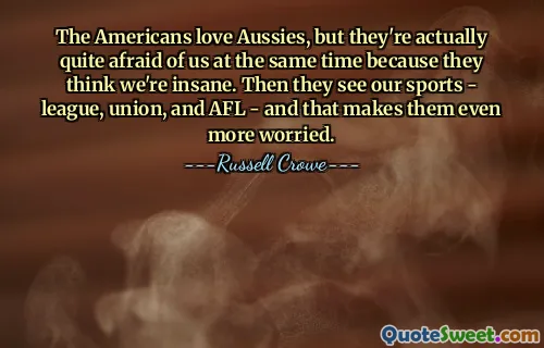 The Americans love Aussies, but they're actually quite afraid of us at the same time because they think we're insane. Then they see our sports - league, union, and AFL - and that makes them even more worried.