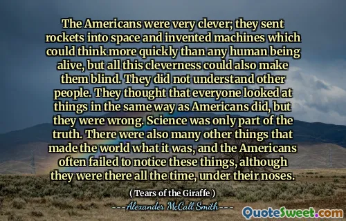 The Americans were very clever; they sent rockets into space and invented machines which could think more quickly than any human being alive, but all this cleverness could also make them blind. They did not understand other people. They thought that everyone looked at things in the same way as Americans did, but they were wrong. Science was only part of the truth. There were also many other things that made the world what it was, and the Americans often failed to notice these things, although they were there all the time, under their noses.