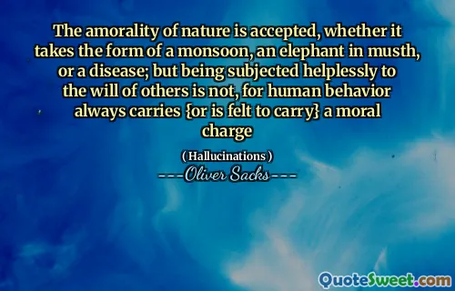 The amorality of nature is accepted, whether it takes the form of a monsoon, an elephant in musth, or a disease; but being subjected helplessly to the will of others is not, for human behavior always carries {or is felt to carry} a moral charge