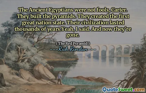 The Ancient Egyptians were not fools, Carter. They built the pyramids. They created the first great nation state. Their civilization lasted thousands of years.Yeah, I said. And now they're gone.