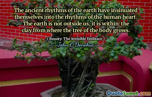 The ancient rhythms of the earth have insinuated themselves into the rhythms of the human heart. The earth is not outside us; it is within: the clay from where the tree of the body grows.