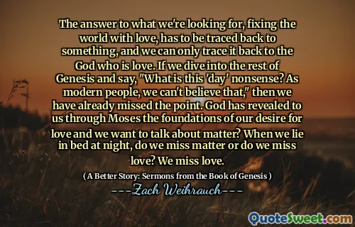 The answer to what we're looking for, fixing the world with love, has to be traced back to something, and we can only trace it back to the God who is love. If we dive into the rest of Genesis and say, "What is this 'day' nonsense? As modern people, we can't believe that," then we have already missed the point. God has revealed to us through Moses the foundations of our desire for love and we want to talk about matter? When we lie in bed at night, do we miss matter or do we miss love? We miss love.