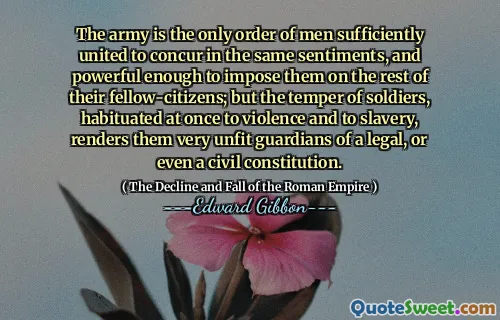 The army is the only order of men sufficiently united to concur in the same sentiments, and powerful enough to impose them on the rest of their fellow-citizens; but the temper of soldiers, habituated at once to violence and to slavery, renders them very unfit guardians of a legal, or even a civil constitution.