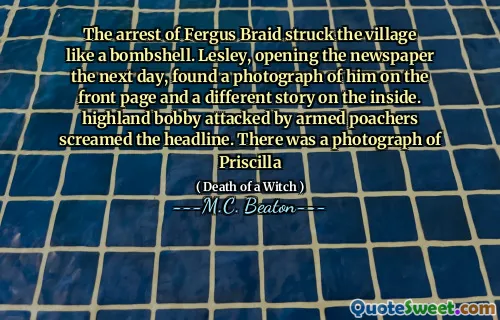 The arrest of Fergus Braid struck the village like a bombshell. Lesley, opening the newspaper the next day, found a photograph of him on the front page and a different story on the inside. highland bobby attacked by armed poachers screamed the headline. There was a photograph of Priscilla