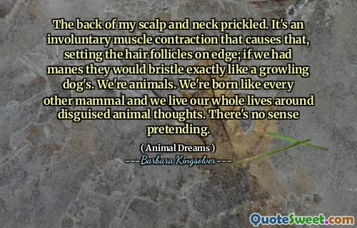 The back of my scalp and neck prickled. It's an involuntary muscle contraction that causes that, setting the hair follicles on edge; if we had manes they would bristle exactly like a growling dog's. We're animals. We're born like every other mammal and we live our whole lives around disguised animal thoughts. There's no sense pretending.
