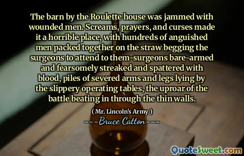 The barn by the Roulette house was jammed with wounded men. Screams, prayers, and curses made it a horrible place, with hundreds of anguished men packed together on the straw begging the surgeons to attend to them-surgeons bare-armed and fearsomely streaked and spattered with blood, piles of severed arms and legs lying by the slippery operating tables, the uproar of the battle beating in through the thin walls.