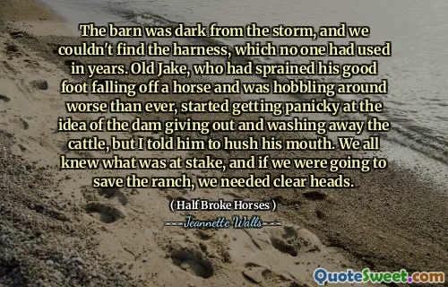 The barn was dark from the storm, and we couldn't find the harness, which no one had used in years. Old Jake, who had sprained his good foot falling off a horse and was hobbling around worse than ever, started getting panicky at the idea of the dam giving out and washing away the cattle, but I told him to hush his mouth. We all knew what was at stake, and if we were going to save the ranch, we needed clear heads.